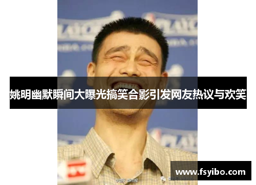姚明幽默瞬间大曝光搞笑合影引发网友热议与欢笑
