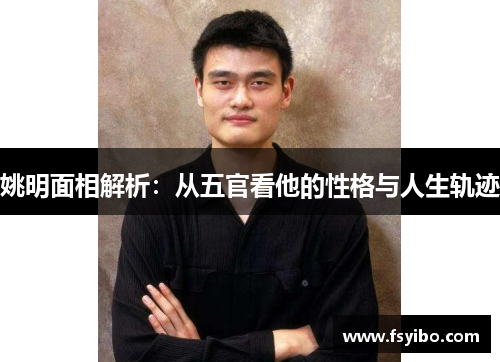 姚明面相解析：从五官看他的性格与人生轨迹