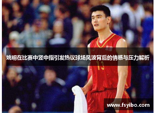 姚明在比赛中竖中指引发热议球场风波背后的情感与压力解析