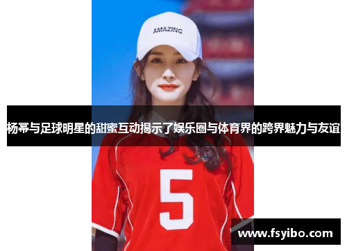 杨幂与足球明星的甜蜜互动揭示了娱乐圈与体育界的跨界魅力与友谊