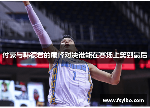 付豪与韩德君的巅峰对决谁能在赛场上笑到最后
